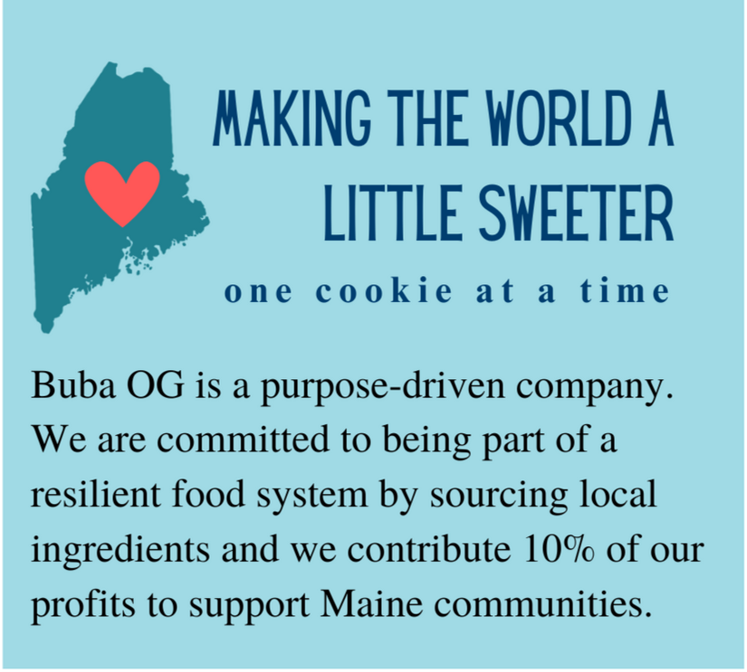 Buba OG vision statement: Making the world a little sweeter one cookie at a time. We are a purpose-driven company committed to a resilient food system by sourcing local ingredients and we contribute 10% of our profits to support Maine communities.